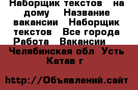 Наборщик текстов ( на дому) › Название вакансии ­ Наборщик текстов - Все города Работа » Вакансии   . Челябинская обл.,Усть-Катав г.